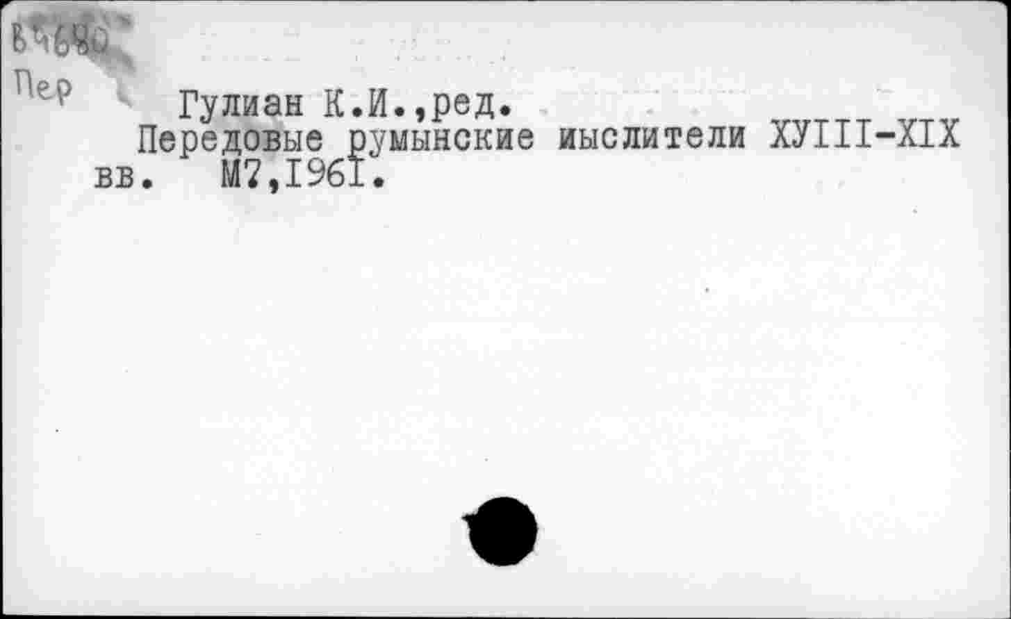 ﻿Пер
вв
Гулиан К.И.,ред. Передовые румынские .	М7,1961.
мыслители ХУШ-Х1Х